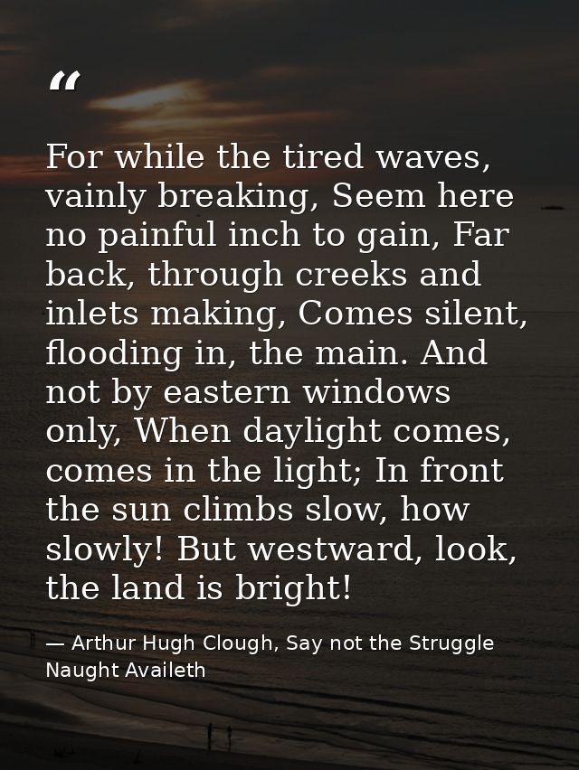 For while the tired waves, vainly breaking, Seem here no painful inch to gain, Far back, through creeks and inlets makin — Arthur Hugh Clough, Say not the Struggle Naught Availeth