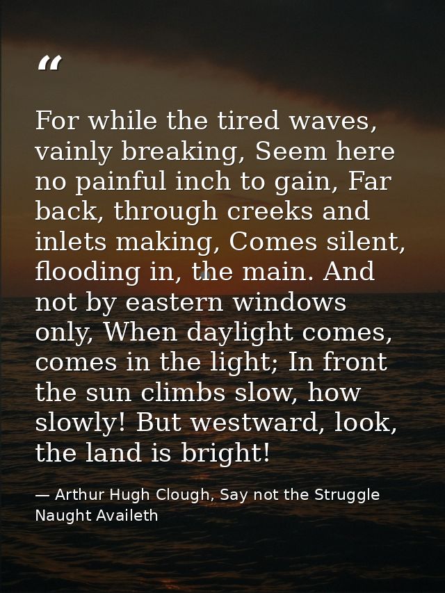 For while the tired waves, vainly breaking, Seem here no painful inch to gain, Far back, through creeks and inlets makin — Arthur Hugh Clough, Say not the Struggle Naught Availeth