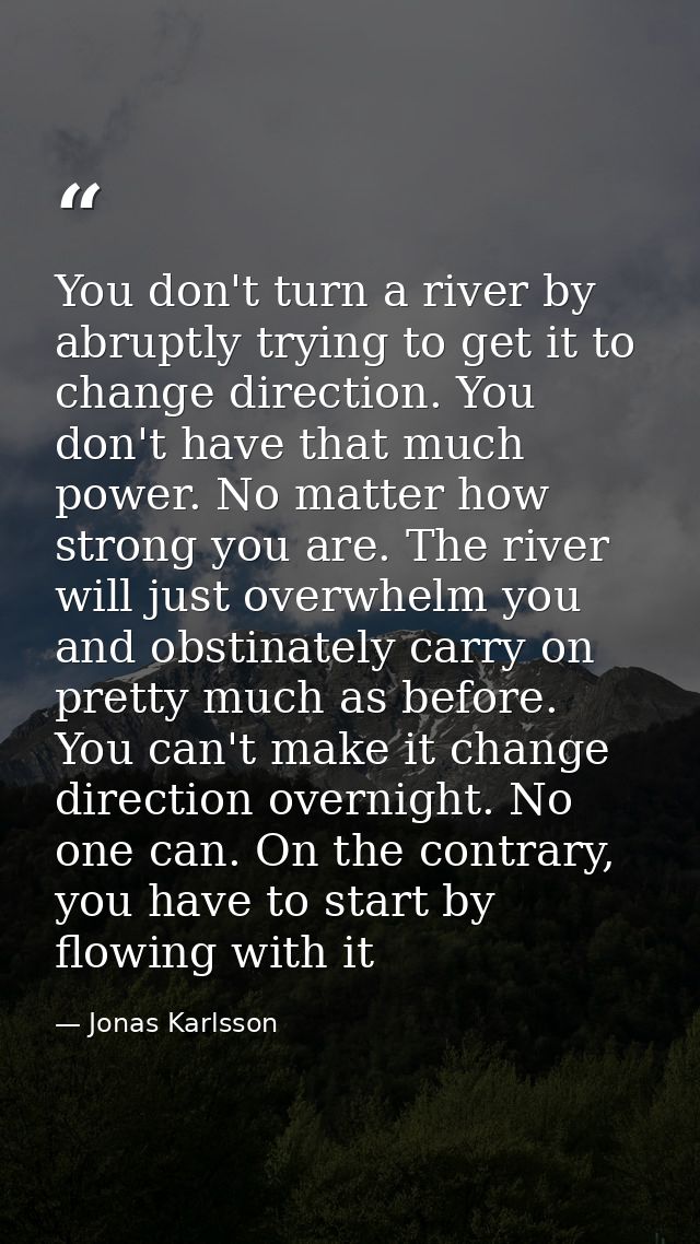You don't turn a river by abruptly trying to get it to change direction. You don't have that much power. No matter how s — Jonas Karlsson