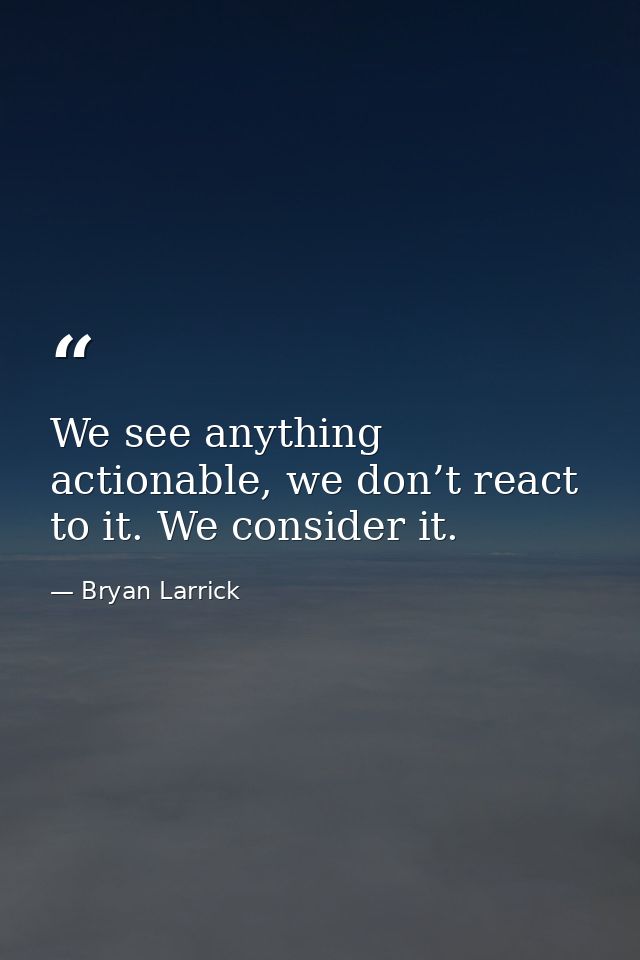 We see anything actionable, we don’t react to it. We consider it. — Bryan Larrick