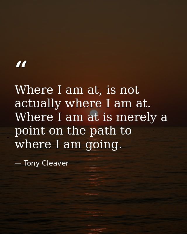 Where I am at, is not actually where I am at. Where I am at is merely a point on the path to where I am going. — Tony Cleaver