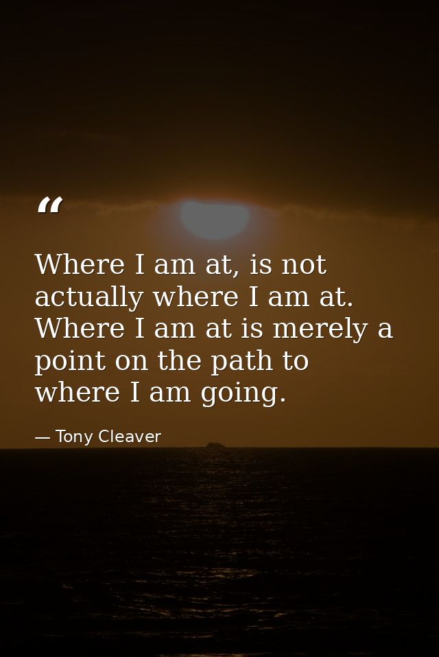 Where I am at, is not actually where I am at. Where I am at is merely a point on the path to where I am going. — Tony Cleaver