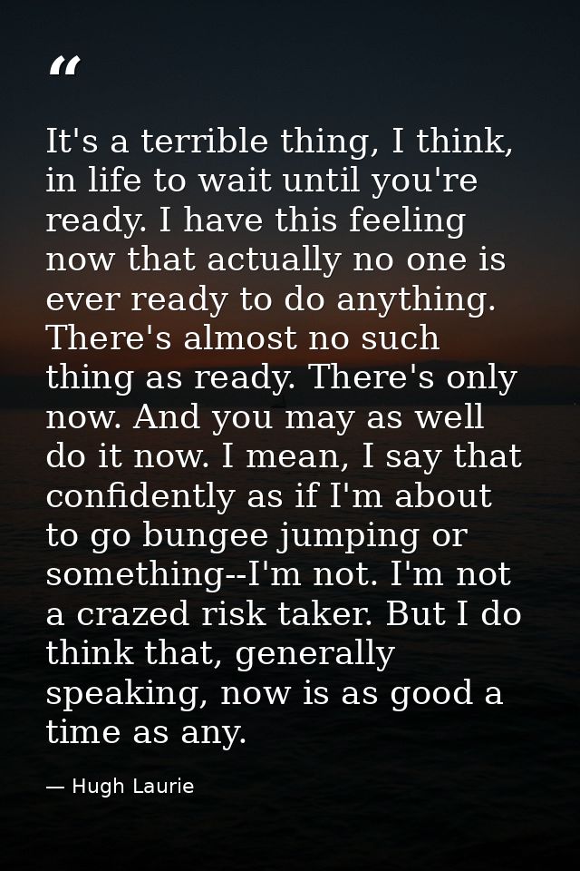 It's a terrible thing, I think, in life to wait until you're ready. I have this feeling now that actually no one is ever — Hugh Laurie