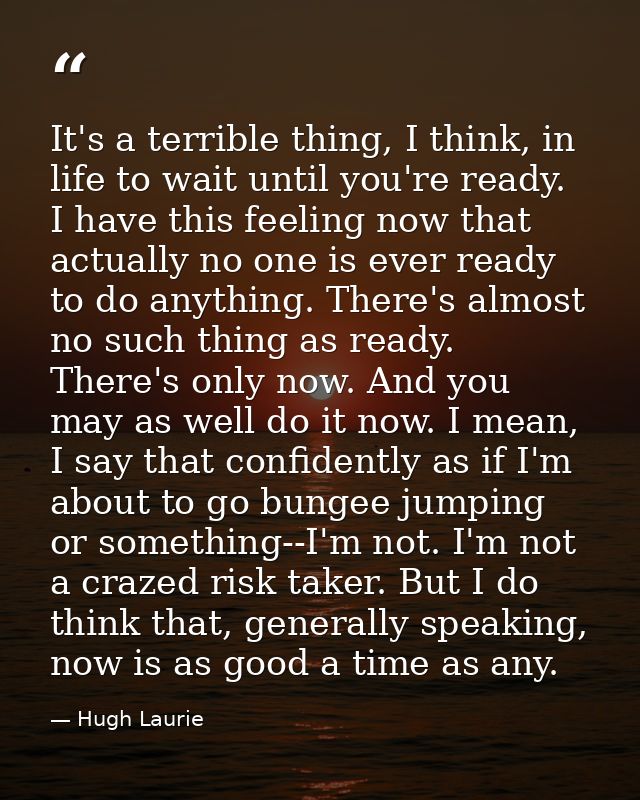 It's a terrible thing, I think, in life to wait until you're ready. I have this feeling now that actually no one is ever — Hugh Laurie
