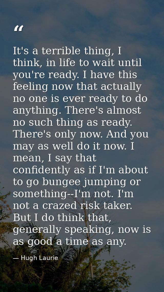 It's a terrible thing, I think, in life to wait until you're ready. I have this feeling now that actually no one is ever — Hugh Laurie