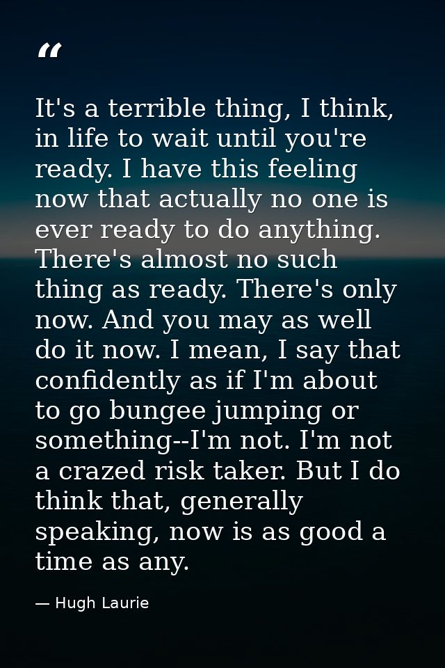 It's a terrible thing, I think, in life to wait until you're ready. I have this feeling now that actually no one is ever — Hugh Laurie