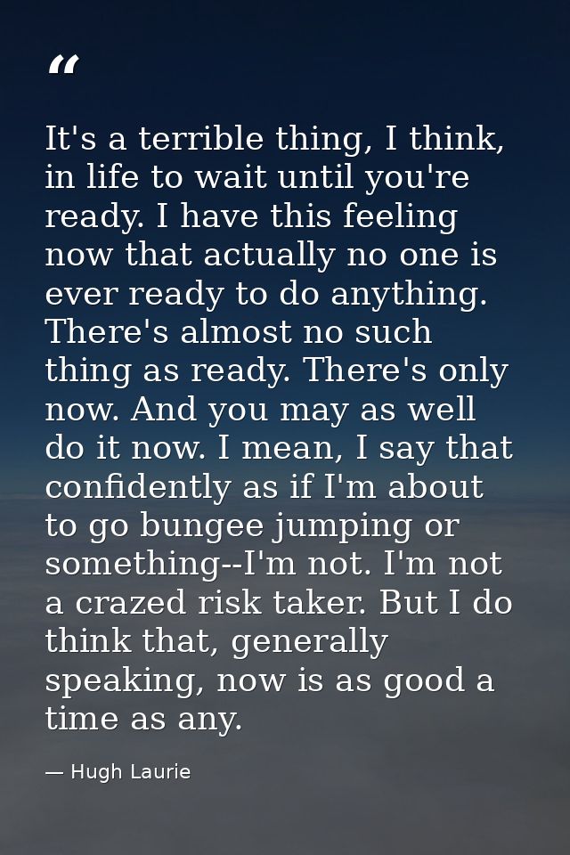 It's a terrible thing, I think, in life to wait until you're ready. I have this feeling now that actually no one is ever — Hugh Laurie