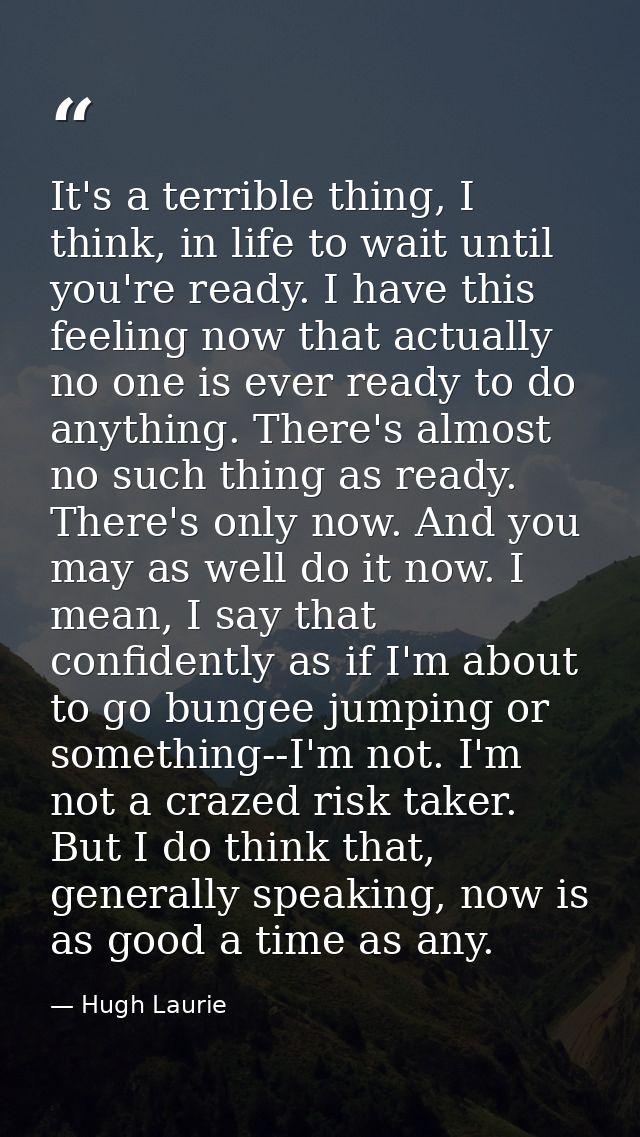 It's a terrible thing, I think, in life to wait until you're ready. I have this feeling now that actually no one is ever — Hugh Laurie