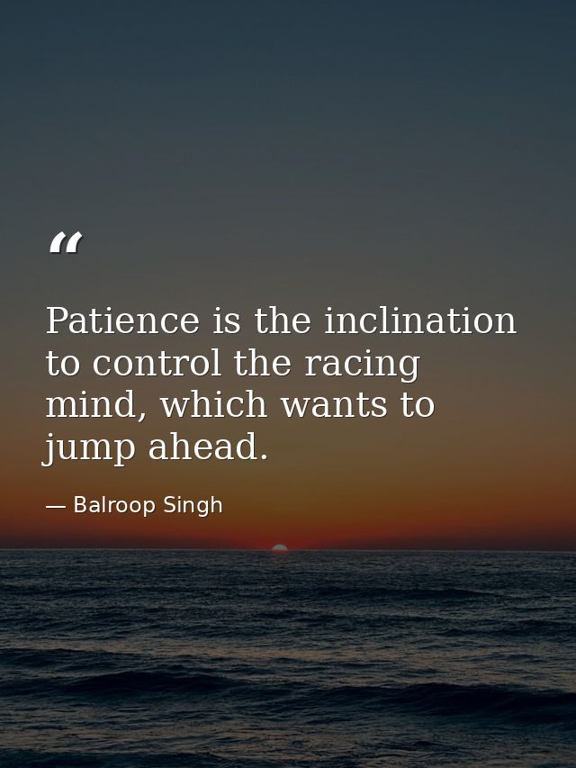 Patience is the inclination to control the racing mind, which wants to jump ahead. — Balroop Singh