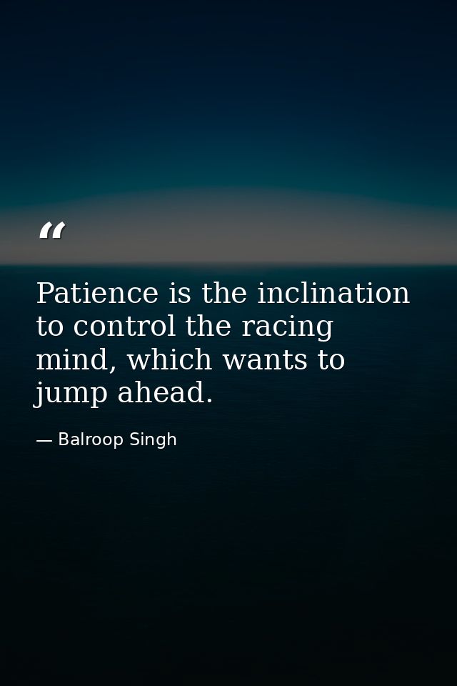 Patience is the inclination to control the racing mind, which wants to jump ahead. — Balroop Singh