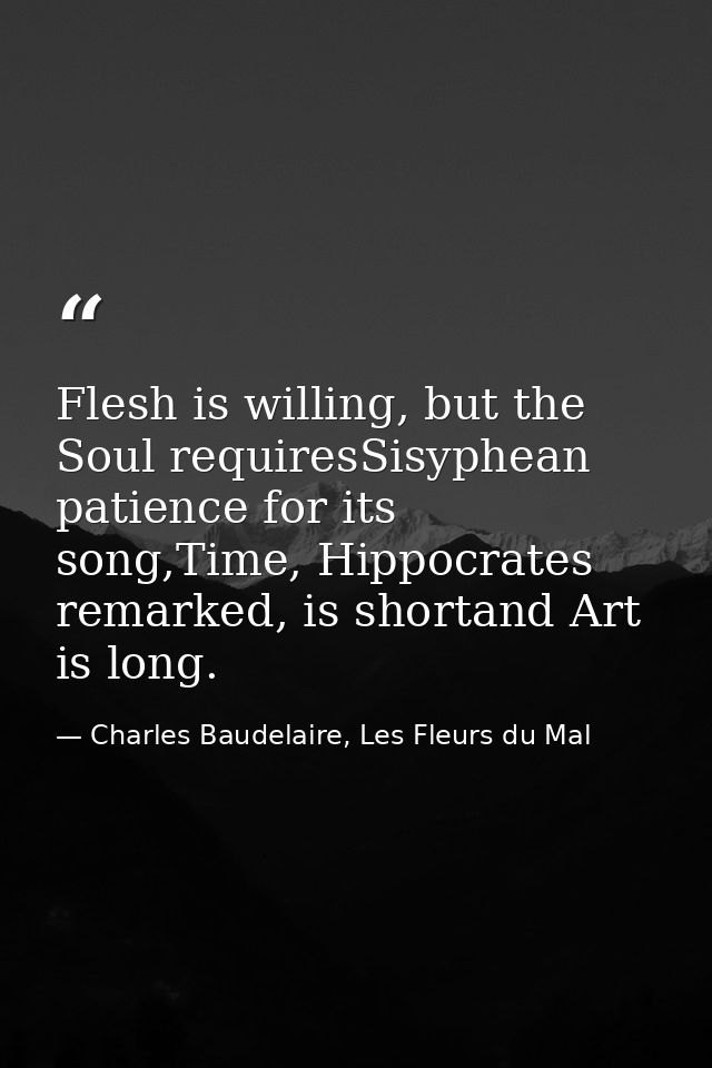 Flesh is willing, but the Soul requiresSisyphean patience for its song,Time, Hippocrates remarked, is shortand Art is lo — Charles Baudelaire, Les Fleurs du Mal