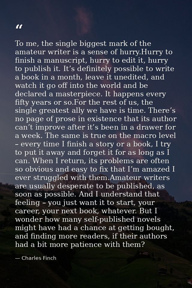 To me, the single biggest mark of the amateur writer is a sense of hurry.Hurry to finish a manuscript, hurry to edit it, — Charles Finch