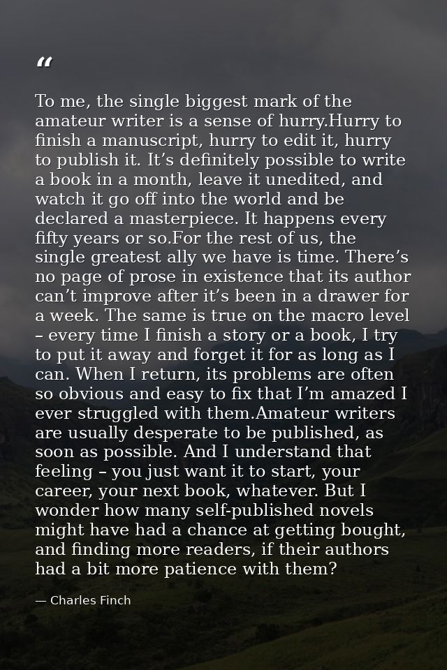 To me, the single biggest mark of the amateur writer is a sense of hurry.Hurry to finish a manuscript, hurry to edit it, — Charles Finch