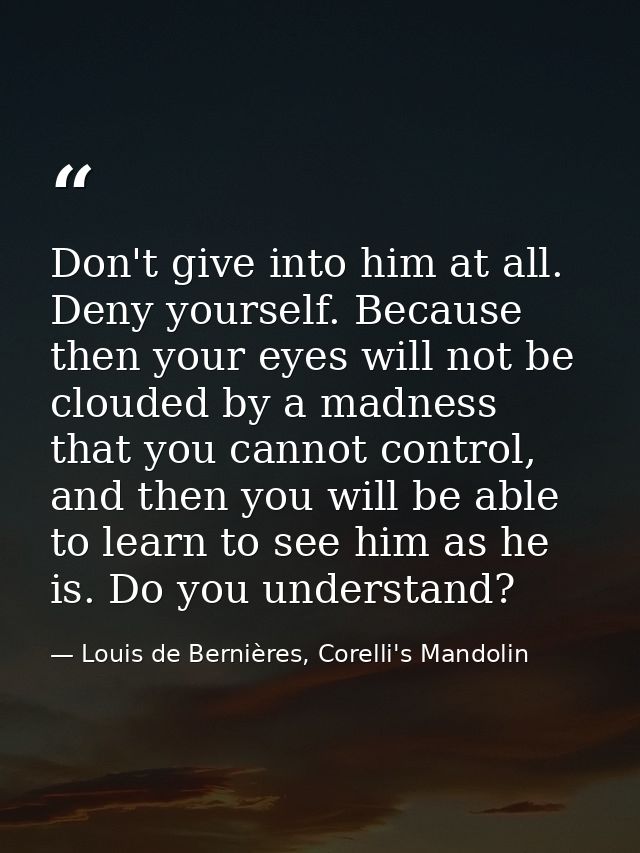 Don't give into him at all. Deny yourself. Because then your eyes will not be clouded by a madness that you cannot contr — Louis de Bernières, Corelli's Mandolin