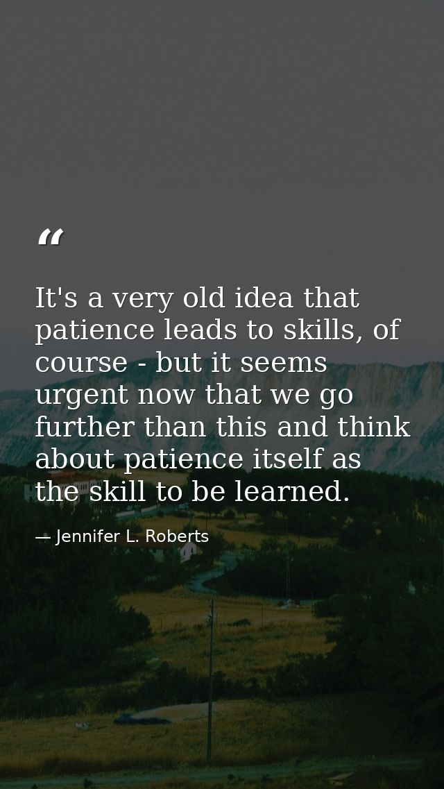 It's a very old idea that patience leads to skills, of course - but it seems urgent now that we go further than this and — Jennifer L. Roberts