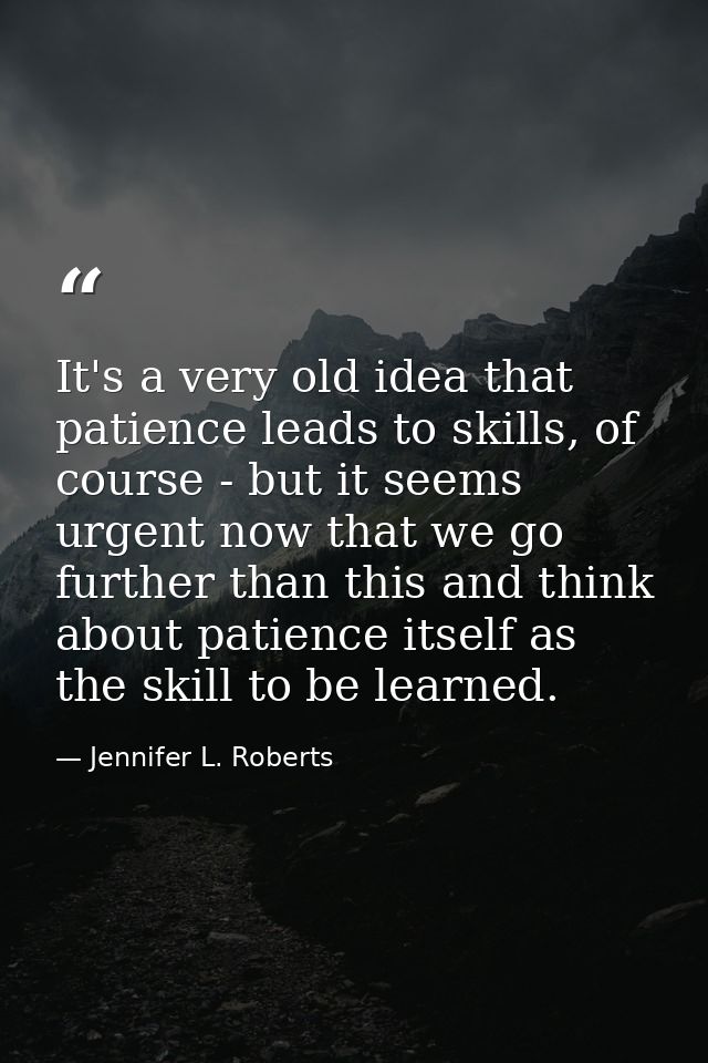 It's a very old idea that patience leads to skills, of course - but it seems urgent now that we go further than this and — Jennifer L. Roberts