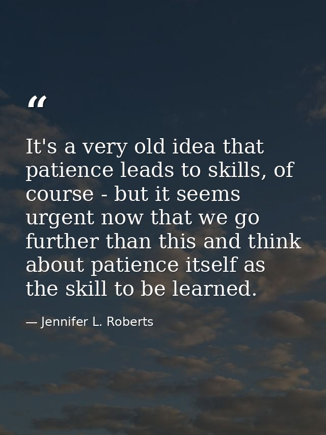 It's a very old idea that patience leads to skills, of course - but it seems urgent now that we go further than this and — Jennifer L. Roberts