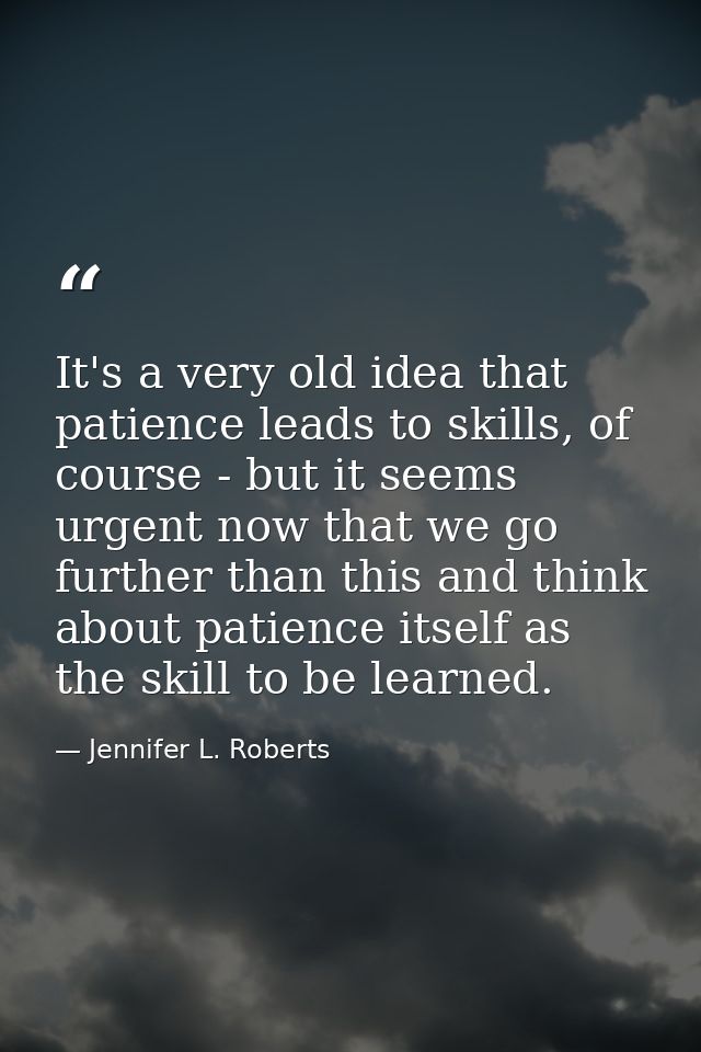 It's a very old idea that patience leads to skills, of course - but it seems urgent now that we go further than this and — Jennifer L. Roberts
