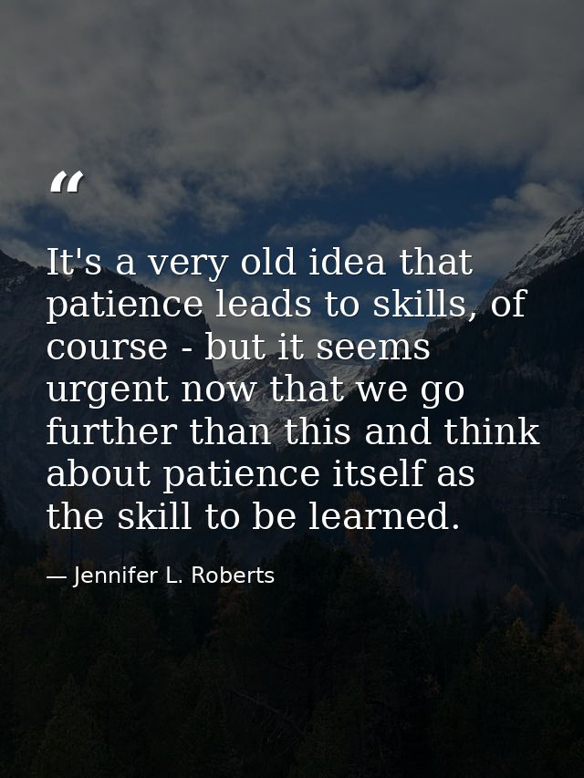 It's a very old idea that patience leads to skills, of course - but it seems urgent now that we go further than this and — Jennifer L. Roberts