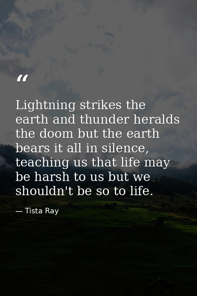 Lightning strikes the earth and thunder heralds the doom but the earth bears it all in silence, teaching us that life ma — Tista Ray