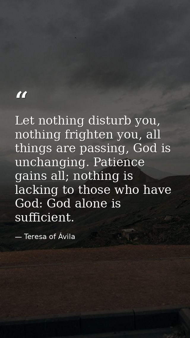Let nothing disturb you, nothing frighten you, all things are passing, God is unchanging. Patience gains all; nothing is — Teresa of Ávila