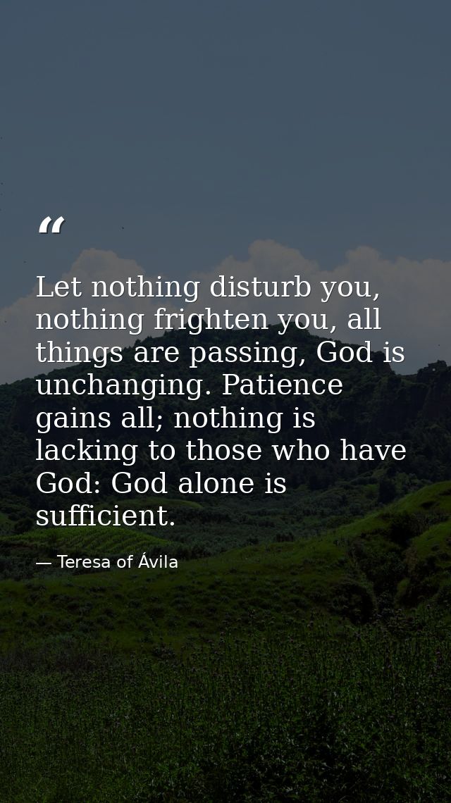 Let nothing disturb you, nothing frighten you, all things are passing, God is unchanging. Patience gains all; nothing is — Teresa of Ávila