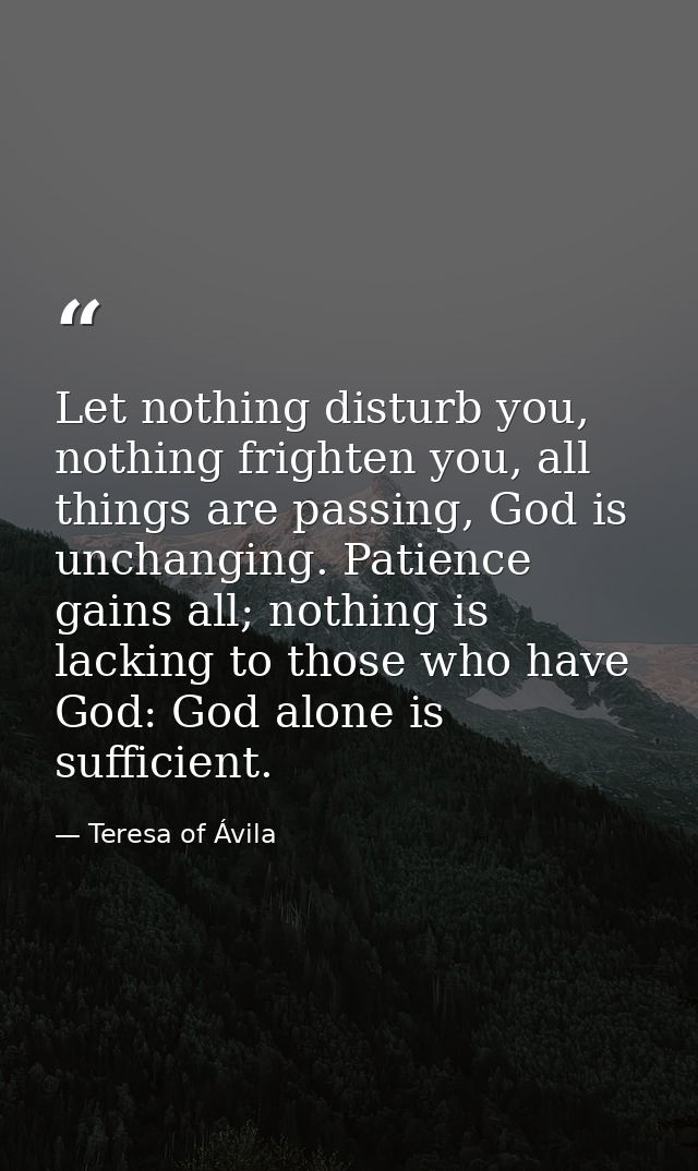 Let nothing disturb you, nothing frighten you, all things are passing, God is unchanging. Patience gains all; nothing is — Teresa of Ávila