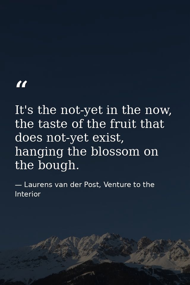 It's the not-yet in the now, the taste of the fruit that does not-yet exist, hanging the blossom on the bough. — Laurens van der Post, Venture to the Interior