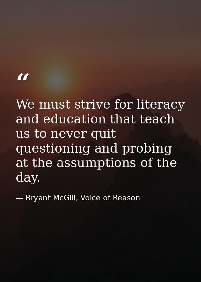We must strive for literacy and education that teach us to never quit questioning and probing at the assumptions of the  — Bryant McGill, Voice of Reason