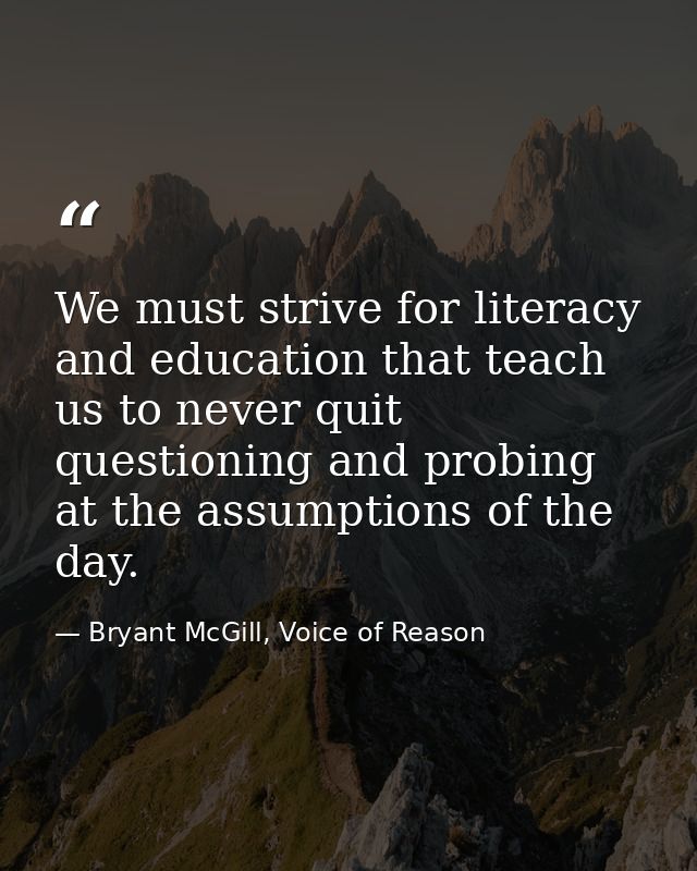 We must strive for literacy and education that teach us to never quit questioning and probing at the assumptions of the  — Bryant McGill, Voice of Reason