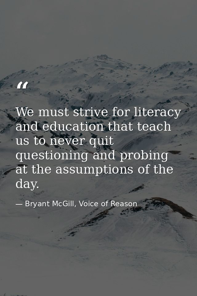 We must strive for literacy and education that teach us to never quit questioning and probing at the assumptions of the  — Bryant McGill, Voice of Reason