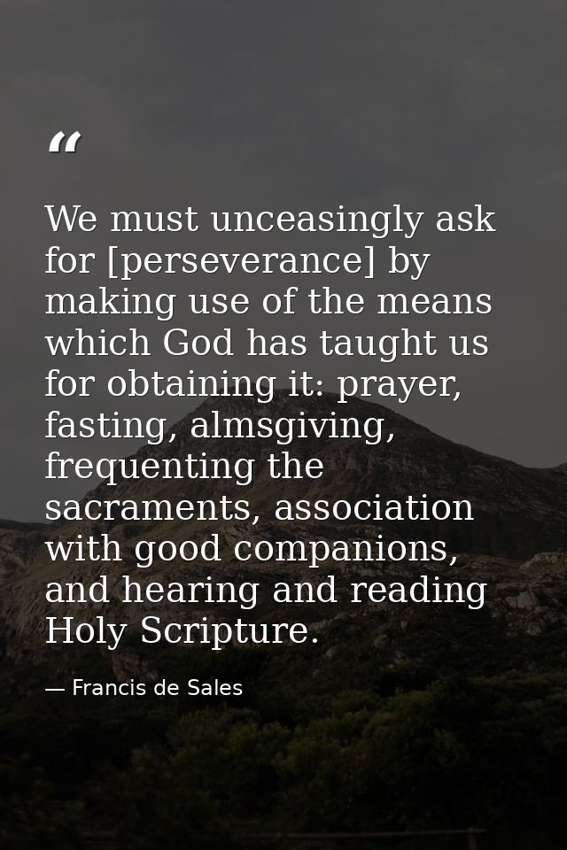 We must unceasingly ask for [perseverance] by making use of the means which God has taught us for obtaining it: prayer,  — Francis de Sales