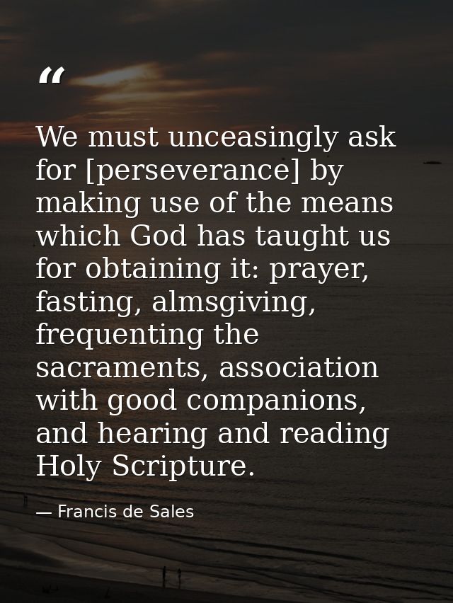 We must unceasingly ask for [perseverance] by making use of the means which God has taught us for obtaining it: prayer,  — Francis de Sales