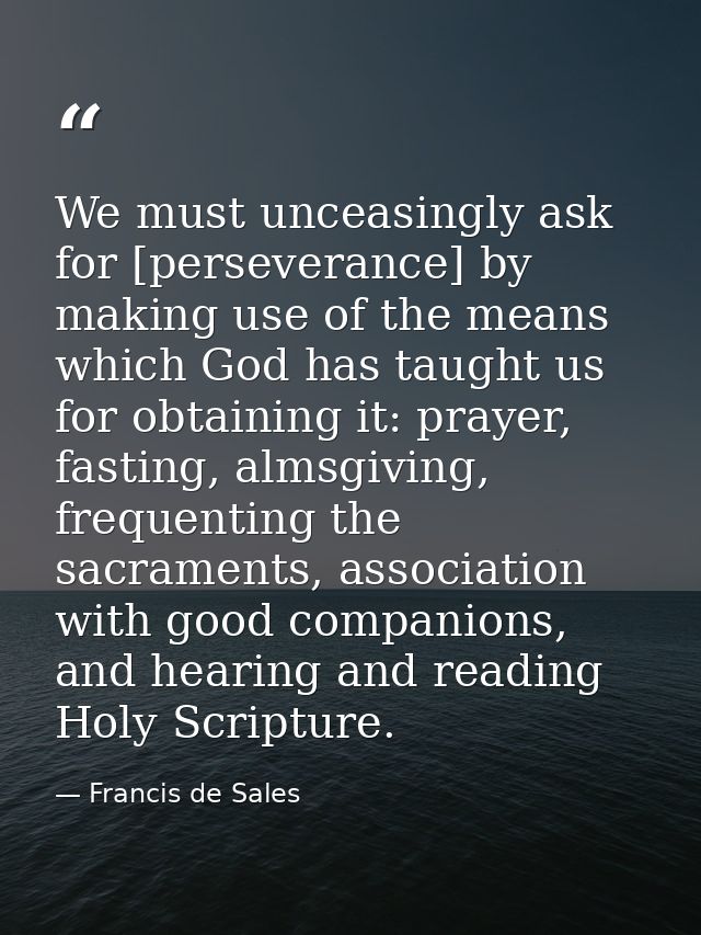 We must unceasingly ask for [perseverance] by making use of the means which God has taught us for obtaining it: prayer,  — Francis de Sales