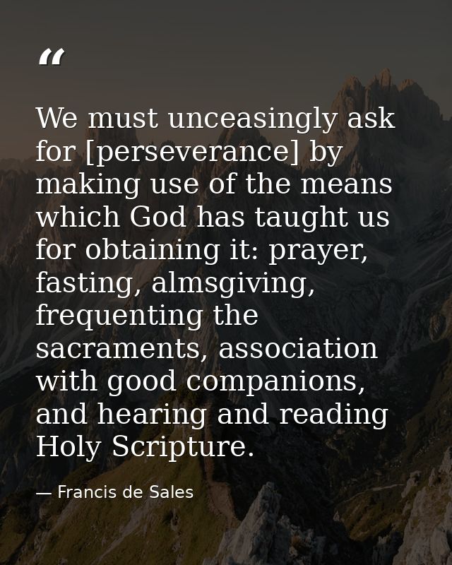 We must unceasingly ask for [perseverance] by making use of the means which God has taught us for obtaining it: prayer,  — Francis de Sales