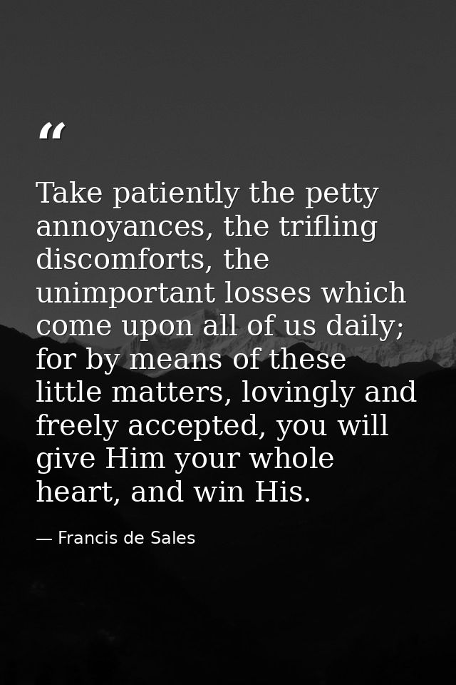 Take patiently the petty annoyances, the trifling discomforts, the unimportant losses which come upon all of us daily; f — Francis de Sales