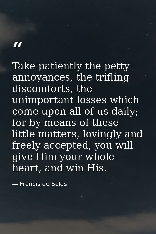 Take patiently the petty annoyances, the trifling discomforts, the unimportant losses which come upon all of us daily; f — Francis de Sales