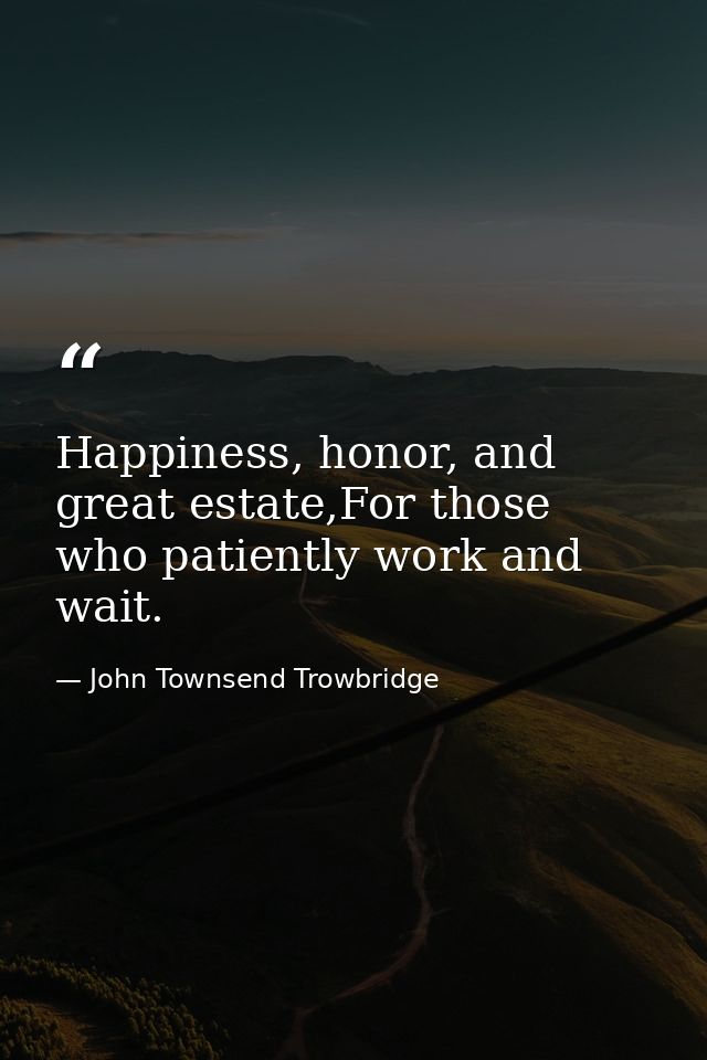 Happiness, honor, and great estate,For those who patiently work and wait. — John Townsend Trowbridge