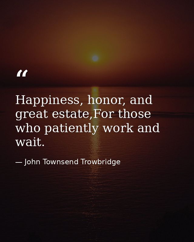 Happiness, honor, and great estate,For those who patiently work and wait. — John Townsend Trowbridge