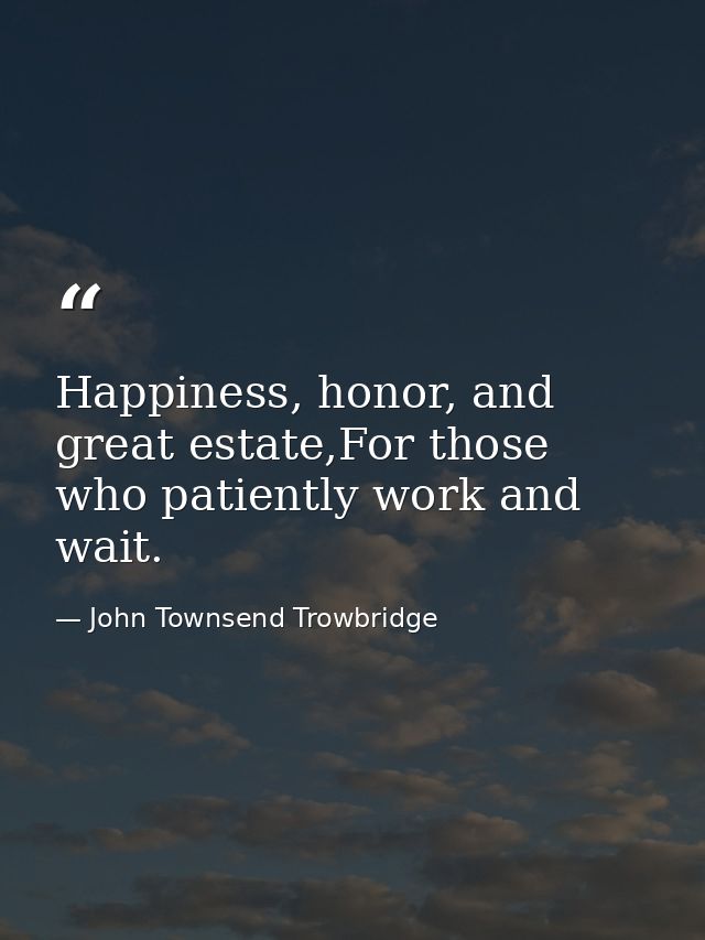 Happiness, honor, and great estate,For those who patiently work and wait. — John Townsend Trowbridge