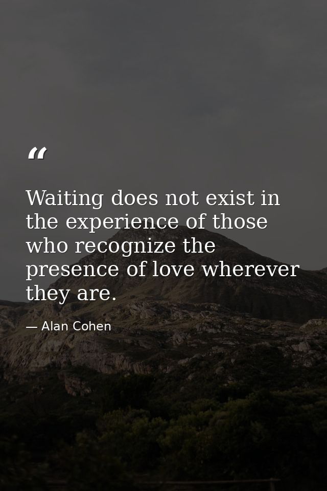 Waiting does not exist in the experience of those who recognize the presence of love wherever they are. — Alan Cohen
