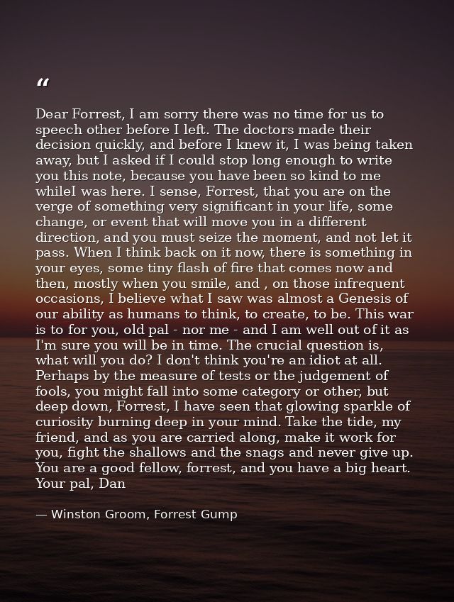 Dear Forrest, I am sorry there was no time for us to speech other before I left. The doctors made their decision quickly — Winston Groom, Forrest Gump