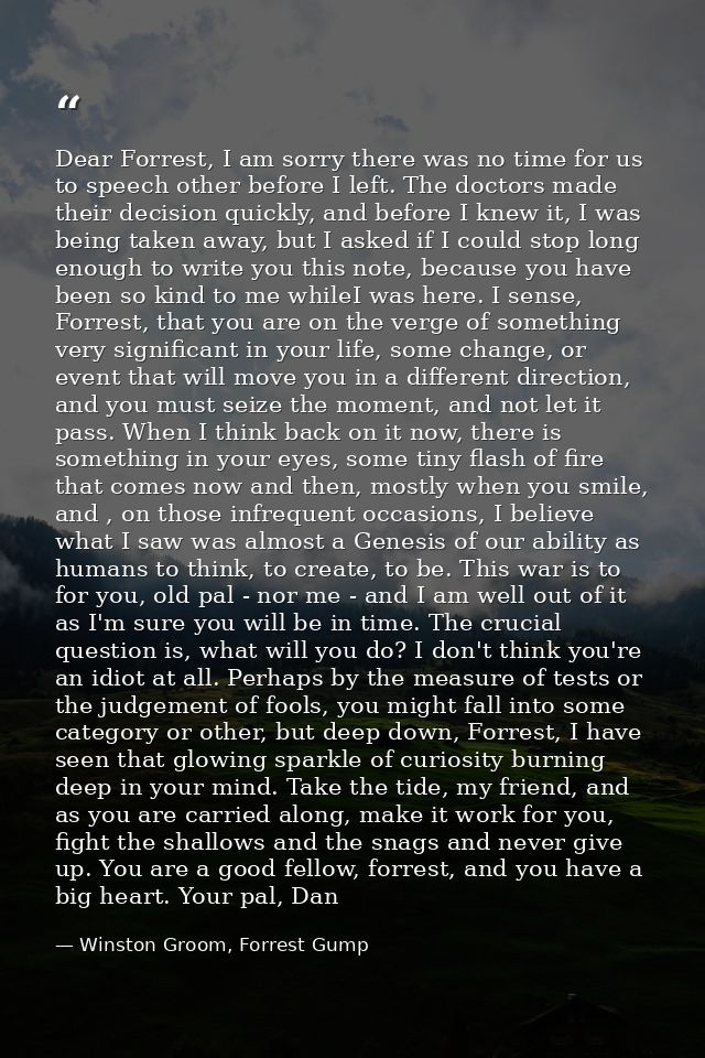 Dear Forrest, I am sorry there was no time for us to speech other before I left. The doctors made their decision quickly — Winston Groom, Forrest Gump