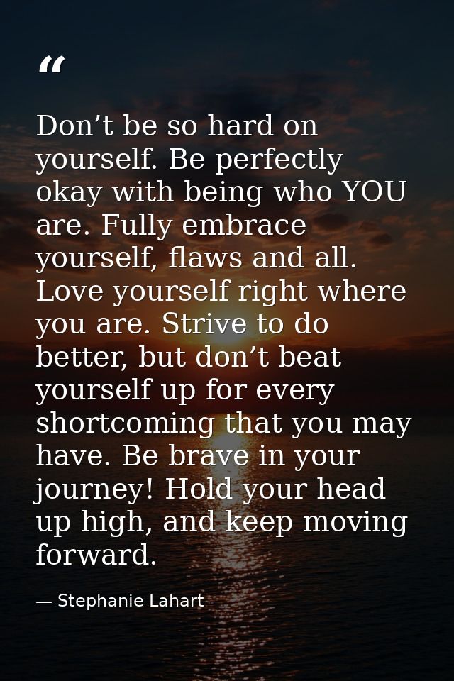 Don’t be so hard on yourself. Be perfectly okay with being who YOU are. Fully embrace yourself, flaws and all. Love your — Stephanie Lahart
