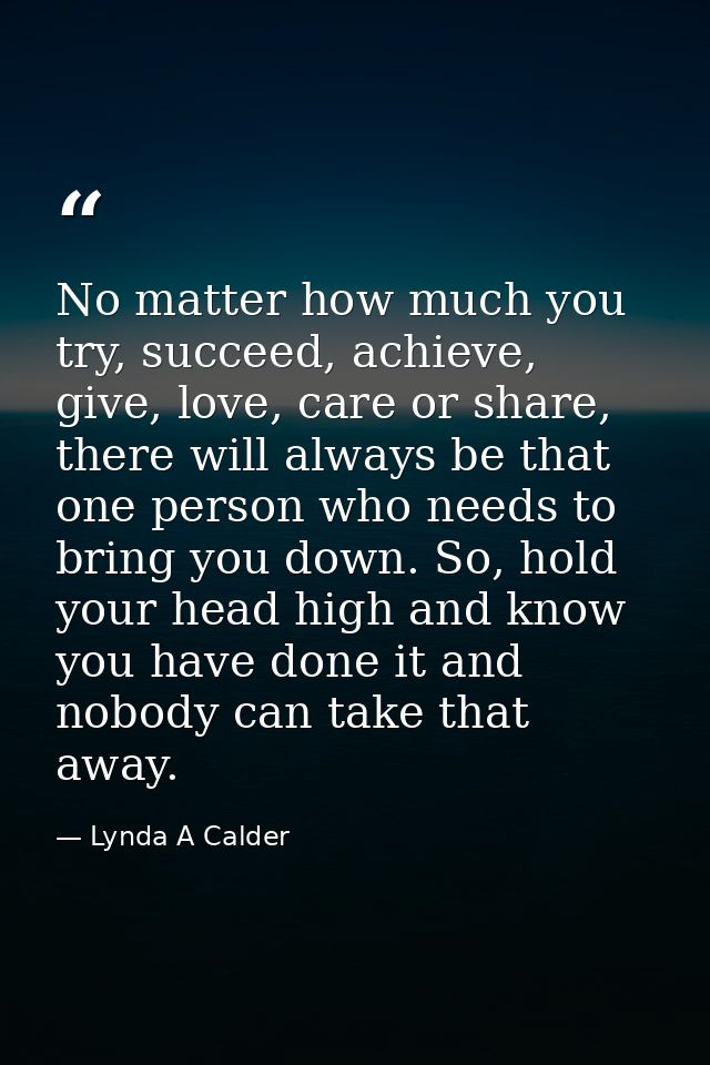 No matter how much you try, succeed, achieve, give, love, care or share, there will always be that one person who needs  — Lynda A Calder