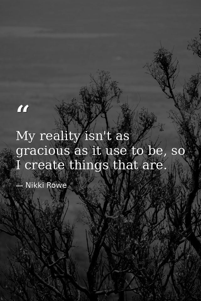 My reality isn't as gracious as it use to be, so I create things that are. — Nikki Rowe