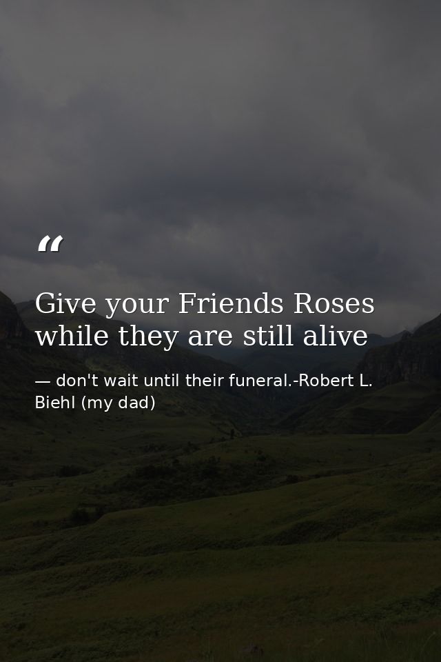 Give your Friends Roses while they are still alive — don't wait until their funeral.-Robert L. Biehl (my dad)