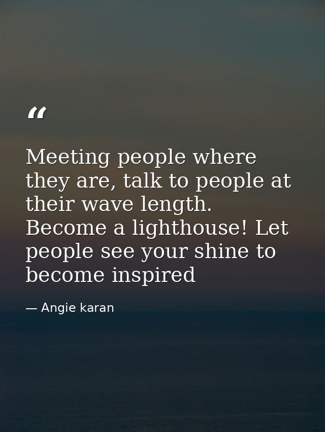 Meeting people where they are, talk to people at their wave length. Become a lighthouse! Let people see your shine to be — Angie karan