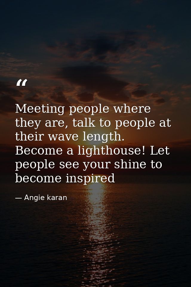 Meeting people where they are, talk to people at their wave length. Become a lighthouse! Let people see your shine to be — Angie karan