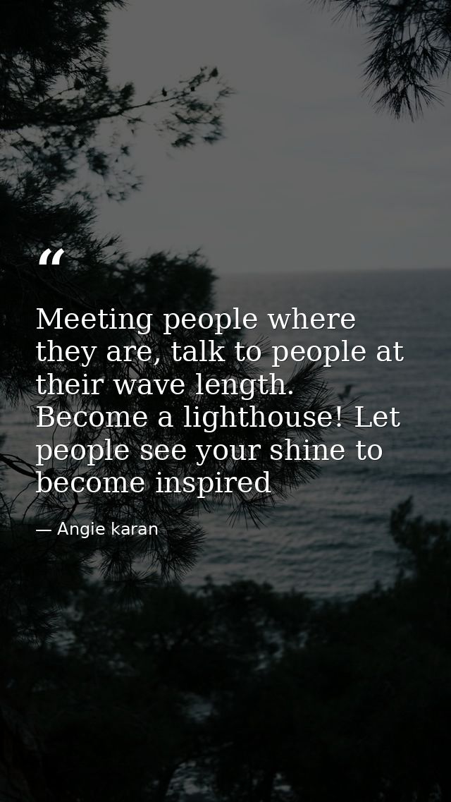 Meeting people where they are, talk to people at their wave length. Become a lighthouse! Let people see your shine to be — Angie karan